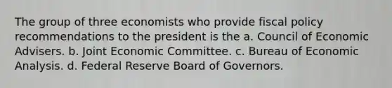 The group of three economists who provide fiscal policy recommendations to the president is the a. Council of Economic Advisers. b. Joint Economic Committee. c. Bureau of Economic Analysis. d. Federal Reserve Board of Governors.