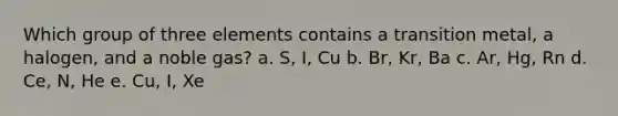 Which group of three elements contains a transition metal, a halogen, and a noble gas? a. S, I, Cu b. Br, Kr, Ba c. Ar, Hg, Rn d. Ce, N, He e. Cu, I, Xe