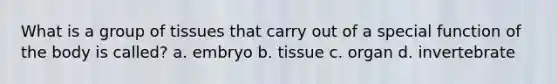 What is a group of tissues that carry out of a special function of the body is called? a. embryo b. tissue c. organ d. invertebrate