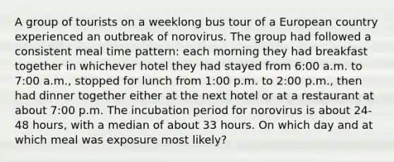 A group of tourists on a weeklong bus tour of a European country experienced an outbreak of norovirus. The group had followed a consistent meal time pattern: each morning they had breakfast together in whichever hotel they had stayed from 6:00 a.m. to 7:00 a.m., stopped for lunch from 1:00 p.m. to 2:00 p.m., then had dinner together either at the next hotel or at a restaurant at about 7:00 p.m. The incubation period for norovirus is about 24-48 hours, with a median of about 33 hours. On which day and at which meal was exposure most likely?