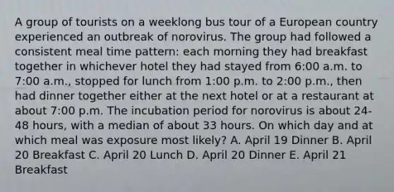 A group of tourists on a weeklong bus tour of a European country experienced an outbreak of norovirus. The group had followed a consistent meal time pattern: each morning they had breakfast together in whichever hotel they had stayed from 6:00 a.m. to 7:00 a.m., stopped for lunch from 1:00 p.m. to 2:00 p.m., then had dinner together either at the next hotel or at a restaurant at about 7:00 p.m. The incubation period for norovirus is about 24-48 hours, with a median of about 33 hours. On which day and at which meal was exposure most likely? A. April 19 Dinner B. April 20 Breakfast C. April 20 Lunch D. April 20 Dinner E. April 21 Breakfast