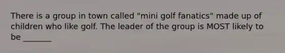 There is a group in town called "mini golf fanatics" made up of children who like golf. The leader of the group is MOST likely to be _______