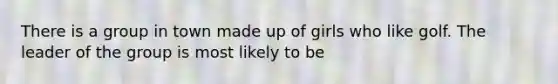 There is a group in town made up of girls who like golf. The leader of the group is most likely to be