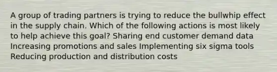 A group of trading partners is trying to reduce the bullwhip effect in the supply chain. Which of the following actions is most likely to help achieve this goal? Sharing end customer demand data Increasing promotions and sales Implementing six sigma tools Reducing production and distribution costs