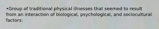 •Group of traditional physical illnesses that seemed to result from an interaction of biological, psychological, and sociocultural factors: