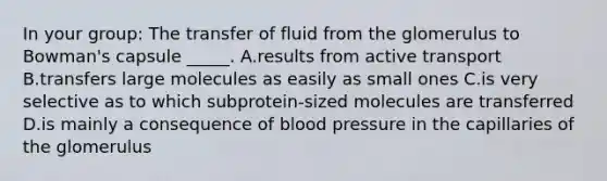 In your group: The transfer of fluid from the glomerulus to Bowman's capsule _____. A.results from active transport B.transfers large molecules as easily as small ones C.is very selective as to which subprotein-sized molecules are transferred D.is mainly a consequence of blood pressure in the capillaries of the glomerulus