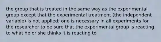 the group that is treated in the same way as the experimental group except that the experimental treatment (the independent variable) is not applied; one is necessary in all experiments for the researcher to be sure that the experimental group is reacting to what he or she thinks it is reacting to