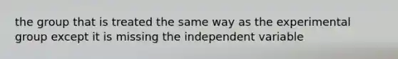 the group that is treated the same way as the experimental group except it is missing the independent variable