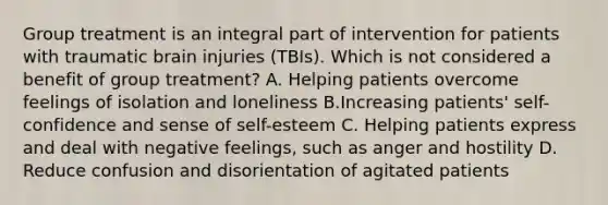 Group treatment is an integral part of intervention for patients with traumatic brain injuries (TBIs). Which is not considered a benefit of group treatment? A. Helping patients overcome feelings of isolation and loneliness B.Increasing patients' self-confidence and sense of self-esteem C. Helping patients express and deal with negative feelings, such as anger and hostility D. Reduce confusion and disorientation of agitated patients