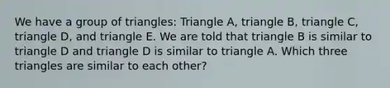 We have a group of triangles: Triangle A, triangle B, triangle C, triangle D, and triangle E. We are told that triangle B is similar to triangle D and triangle D is similar to triangle A. Which three triangles are similar to each other?