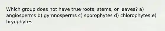 Which group does not have true roots, stems, or leaves? a) angiosperms b) gymnosperms c) sporophytes d) chlorophytes e) bryophytes