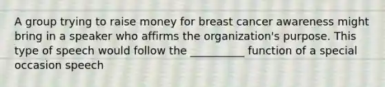 A group trying to raise money for breast cancer awareness might bring in a speaker who affirms the organization's purpose. This type of speech would follow the __________ function of a special occasion speech