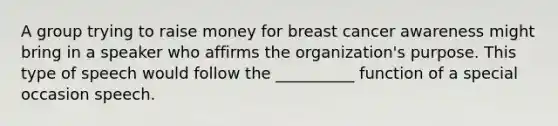 A group trying to raise money for breast cancer awareness might bring in a speaker who affirms the organization's purpose. This type of speech would follow the __________ function of a special occasion speech.