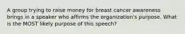 A group trying to raise money for breast cancer awareness brings in a speaker who affirms the organization's purpose. What is the MOST likely purpose of this speech?