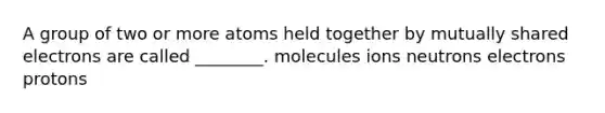 A group of two or more atoms held together by mutually shared electrons are called ________. molecules ions neutrons electrons protons