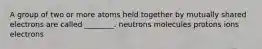 A group of two or more atoms held together by mutually shared electrons are called ________. neutrons molecules protons ions electrons