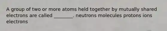 A group of two or more atoms held together by mutually shared electrons are called ________. neutrons molecules protons ions electrons