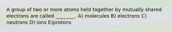 A group of two or more atoms held together by mutually shared electrons are called ________. A) molecules B) electrons C) neutrons D) ions E)protons