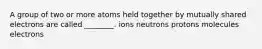 A group of two or more atoms held together by mutually shared electrons are called ________. ions neutrons protons molecules electrons