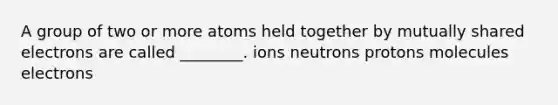 A group of two or more atoms held together by mutually shared electrons are called ________. ions neutrons protons molecules electrons