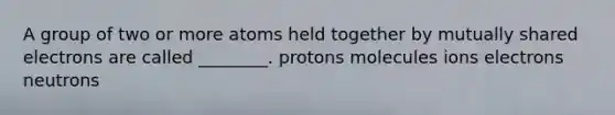 A group of two or more atoms held together by mutually shared electrons are called ________. protons molecules ions electrons neutrons