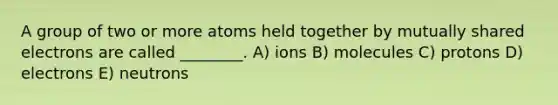 A group of two or more atoms held together by mutually shared electrons are called ________. A) ions B) molecules C) protons D) electrons E) neutrons