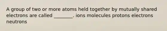 A group of two or more atoms held together by mutually shared electrons are called ________. ions molecules protons electrons neutrons