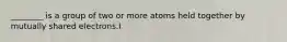 ________ is a group of two or more atoms held together by mutually shared electrons.I