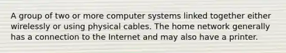 A group of two or more computer systems linked together either wirelessly or using physical cables. The home network generally has a connection to the Internet and may also have a printer.