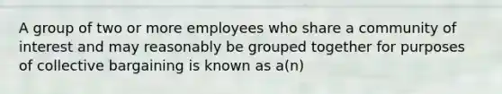 A group of two or more employees who share a community of interest and may reasonably be grouped together for purposes of collective bargaining is known as a(n)