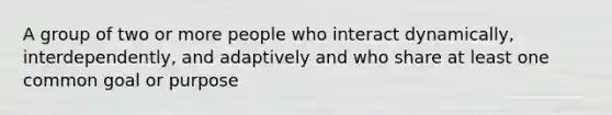 A group of two or more people who interact dynamically, interdependently, and adaptively and who share at least one common goal or purpose