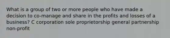 What is a group of two or more people who have made a decision to co-manage and share in the profits and losses of a business? C corporation sole proprietorship general partnership non-profit