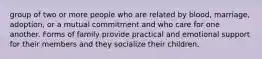 group of two or more people who are related by blood, marriage, adoption, or a mutual commitment and who care for one another. Forms of family provide practical and emotional support for their members and they socialize their children.