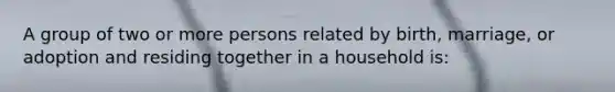 A group of two or more persons related by birth, marriage, or adoption and residing together in a household is: