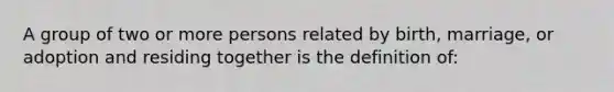 A group of two or more persons related by birth, marriage, or adoption and residing together is the definition of: