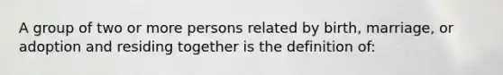 A group of two or more persons related by birth, marriage, or adoption and residing together is the definition of:​