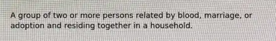 A group of two or more persons related by blood, marriage, or adoption and residing together in a household.