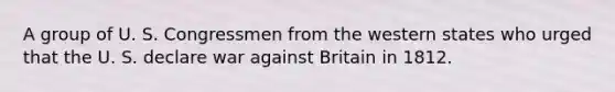 A group of U. S. Congressmen from the western states who urged that the U. S. declare war against Britain in 1812.