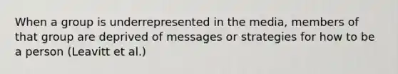 When a group is underrepresented in the media, members of that group are deprived of messages or strategies for how to be a person (Leavitt et al.)