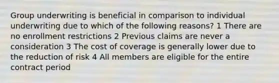 Group underwriting is beneficial in comparison to individual underwriting due to which of the following reasons? 1 There are no enrollment restrictions 2 Previous claims are never a consideration 3 The cost of coverage is generally lower due to the reduction of risk 4 All members are eligible for the entire contract period