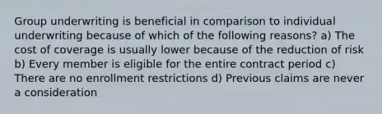 Group underwriting is beneficial in comparison to individual underwriting because of which of the following reasons? a) The cost of coverage is usually lower because of the reduction of risk b) Every member is eligible for the entire contract period c) There are no enrollment restrictions d) Previous claims are never a consideration