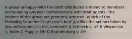 A group unhappy with the draft distributes a memo to members encouraging physical confrontations with draft agents. The leaders of the group are promptly arrested. Which of the following Supreme Court cases best justifies the actions taken by law enforcement in this scenario? A Schneck v. US B Wisconson v. Yoder C Mapp v. OH D Brandenburg v. OH