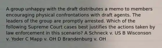 A group unhappy with the draft distributes a memo to members encouraging physical confrontations with draft agents. The leaders of the group are promptly arrested. Which of the following Supreme Court cases best justifies the actions taken by law enforcement in this scenario? A Schneck v. US B Wisconson v. Yoder C Mapp v. OH D Brandenburg v. OH