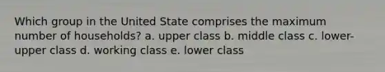 Which group in the United State comprises the maximum number of households? a. upper class b. middle class c. lower-upper class d. working class e. lower class