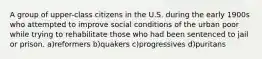 A group of upper-class citizens in the U.S. during the early 1900s who attempted to improve social conditions of the urban poor while trying to rehabilitate those who had been sentenced to jail or prison. a)reformers b)quakers c)progressives d)puritans