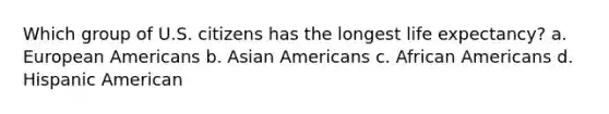 Which group of U.S. citizens has the longest life expectancy? a. European Americans b. Asian Americans c. African Americans d. Hispanic American