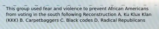 This group used fear and violence to prevent African Americans from voting in the south following Reconstruction A. Ku Klux Klan (KKK) B. Carpetbaggers C. Black codes D. Radical Republicans