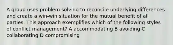 A group uses problem solving to reconcile underlying differences and create a win-win situation for the mutual benefit of all parties. This approach exemplifies which of the following styles of conflict management? A accommodating B avoiding C collaborating D compromising