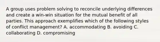 A group uses problem solving to reconcile underlying differences and create a win-win situation for the mutual benefit of all parties. This approach exemplifies which of the following styles of conflict management? A. accommodating B. avoiding C. collaborating D. compromising