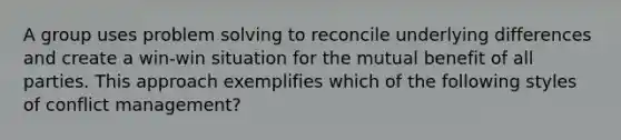 A group uses problem solving to reconcile underlying differences and create a win-win situation for the mutual benefit of all parties. This approach exemplifies which of the following styles of conflict management?